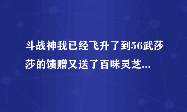 斗战神我已经飞升了到56武莎莎的馈赠又送了百味灵芝怎么处理！！
