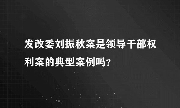 发改委刘振秋案是领导干部权利案的典型案例吗？