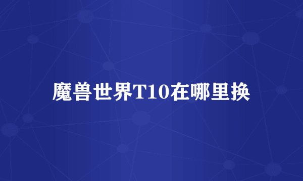 魔兽世界T10在哪里换