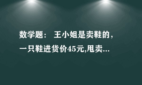 数学题： 王小姐是卖鞋的，一只鞋进货价45元,甩卖30元，顾客来买双鞋给了张100元，王小姐