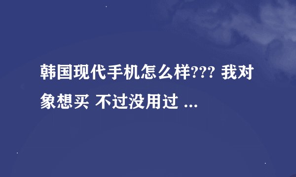 韩国现代手机怎么样??? 我对象想买 不过没用过 想问问大家