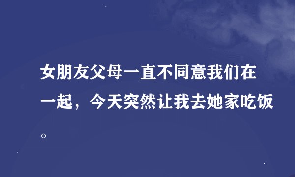 女朋友父母一直不同意我们在一起，今天突然让我去她家吃饭。