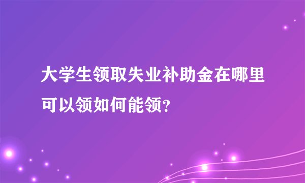 大学生领取失业补助金在哪里可以领如何能领？