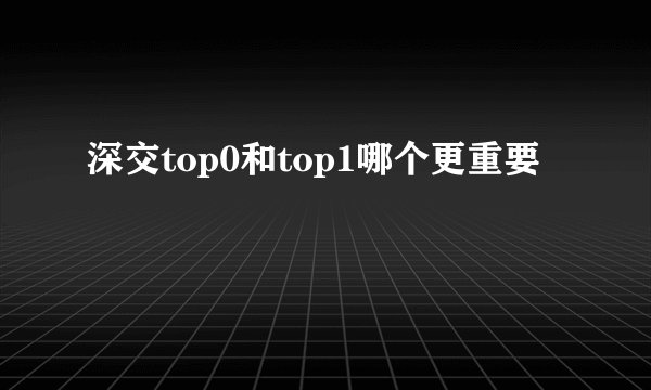 深交top0和top1哪个更重要