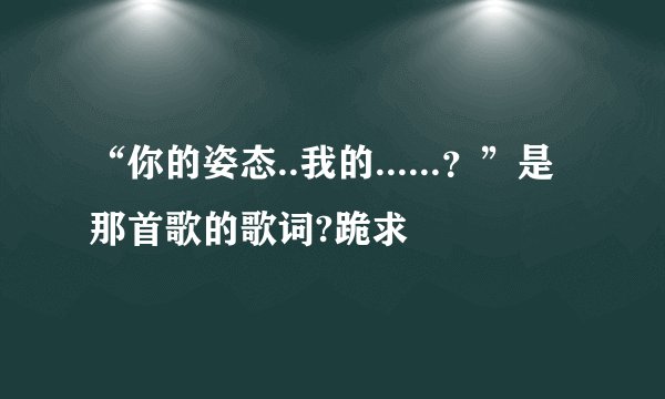 “你的姿态..我的......？”是那首歌的歌词?跪求