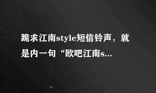 跪求江南style短信铃声，就是内一句“欧吧江南style”！