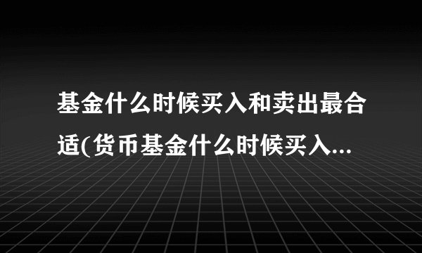 基金什么时候买入和卖出最合适(货币基金什么时候买入和卖出最合适)