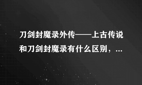 刀剑封魔录外传——上古传说和刀剑封魔录有什么区别，那个好些！