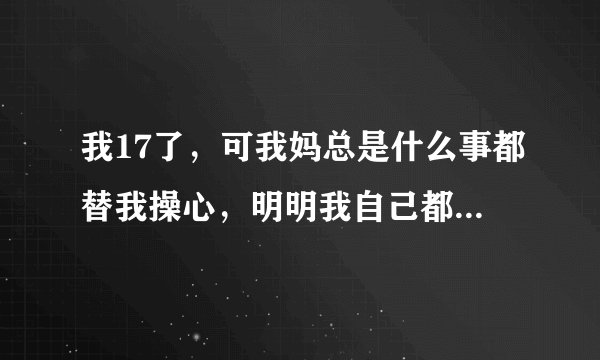 我17了,可我妈总是什么事都替我操心,明明我自己都是可以的,她偏偏都要帮我搞好,唉,烦!快受不了了