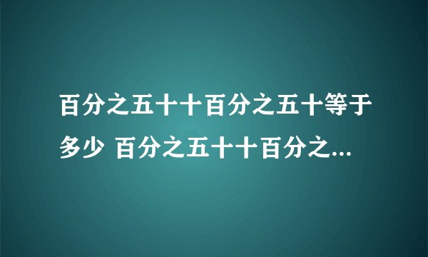 百分之五十十百分之五十等于多少 百分之五十十百分之五十为什么等于零点七五？
