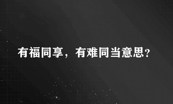 有福同享，有难同当意思？