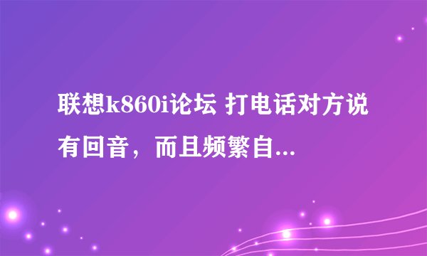 联想k860i论坛 打电话对方说有回音，而且频繁自动开关机，必须的把电池扣掉才能再次开机