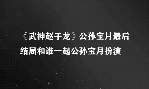 《武神赵子龙》公孙宝月最后结局和谁一起公孙宝月扮演