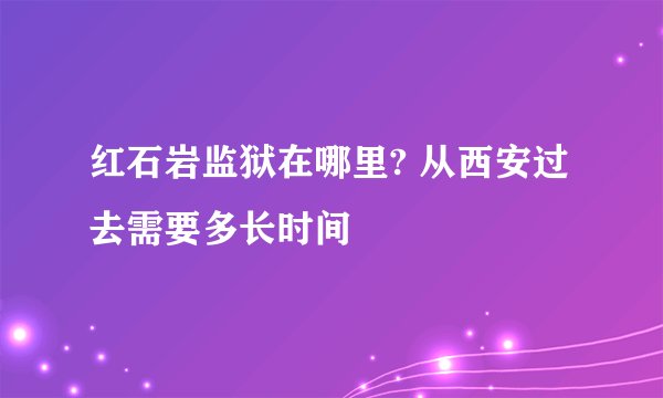 红石岩监狱在哪里? 从西安过去需要多长时间