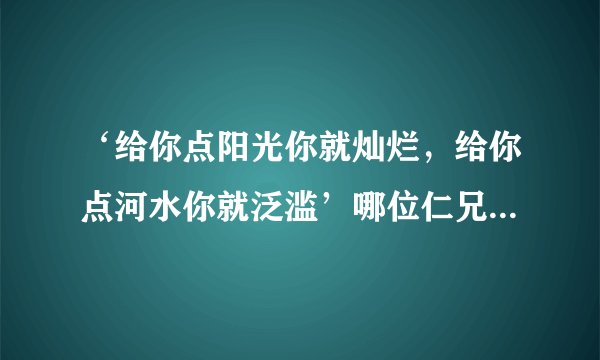 ‘给你点阳光你就灿烂，给你点河水你就泛滥’哪位仁兄给在续写几句？