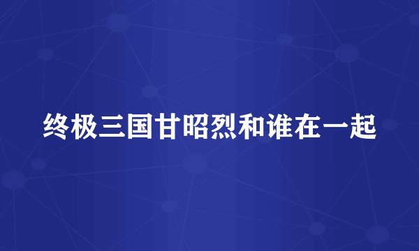终极三国甘昭烈和谁在一起
