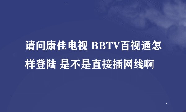请问康佳电视 BBTV百视通怎样登陆 是不是直接插网线啊