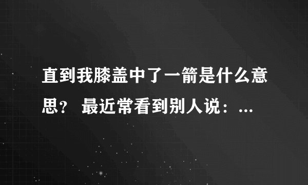 直到我膝盖中了一箭是什么意思？ 最近常看到别人说：知道我膝盖中了一箭，指的是什么意思？