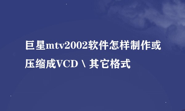 巨星mtv2002软件怎样制作或压缩成VCD＼其它格式