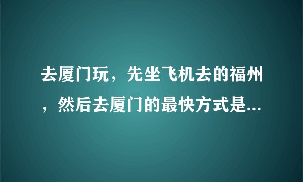 去厦门玩，先坐飞机去的福州，然后去厦门的最快方式是什么，高铁？在哪坐？从福州机场怎么去坐高铁？