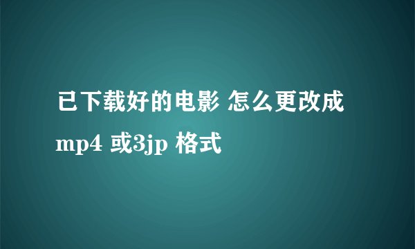 已下载好的电影 怎么更改成 mp4 或3jp 格式