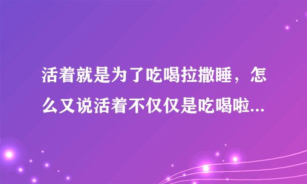 活着就是为了吃喝拉撒睡，怎么又说活着不仅仅是吃喝啦撒，矛盾不？