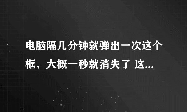 电脑隔几分钟就弹出一次这个框，大概一秒就消失了 这是怎么回事呀