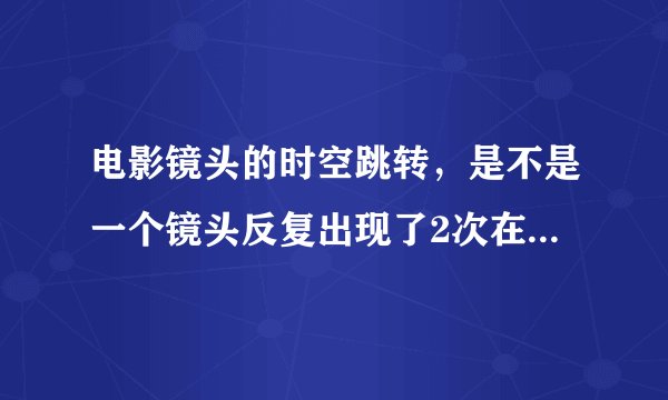 电影镜头的时空跳转，是不是一个镜头反复出现了2次在不同的地方，还是指过去的事情描述突然跳到现在