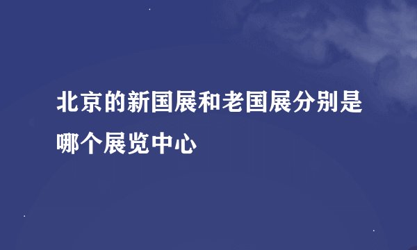 北京的新国展和老国展分别是哪个展览中心