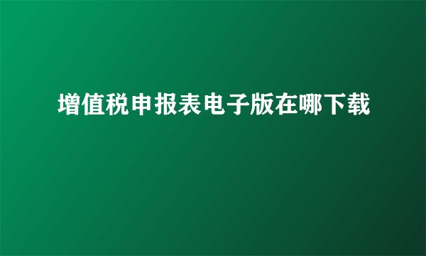 增值税申报表电子版在哪下载