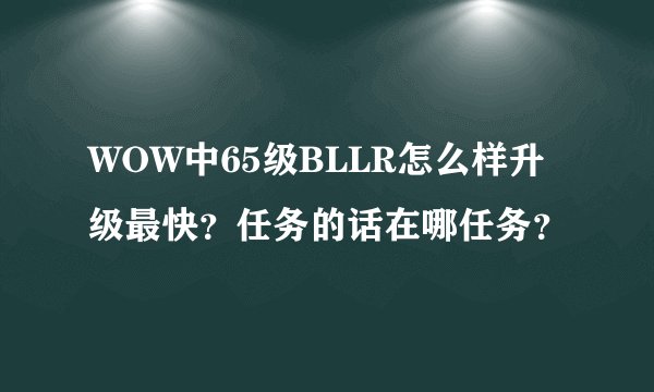WOW中65级BLLR怎么样升级最快？任务的话在哪任务？