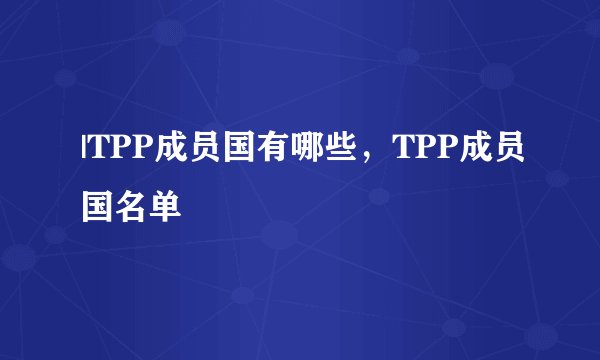 |TPP成员国有哪些，TPP成员国名单