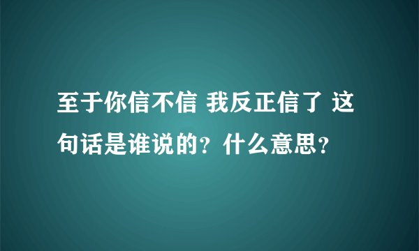 至于你信不信 我反正信了 这句话是谁说的？什么意思？