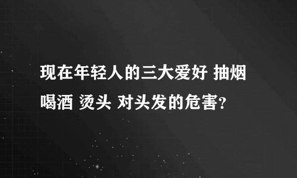 现在年轻人的三大爱好 抽烟 喝酒 烫头 对头发的危害？
