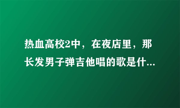 热血高校2中，在夜店里，那长发男子弹吉他唱的歌是什么歌，名字