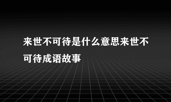 来世不可待是什么意思来世不可待成语故事