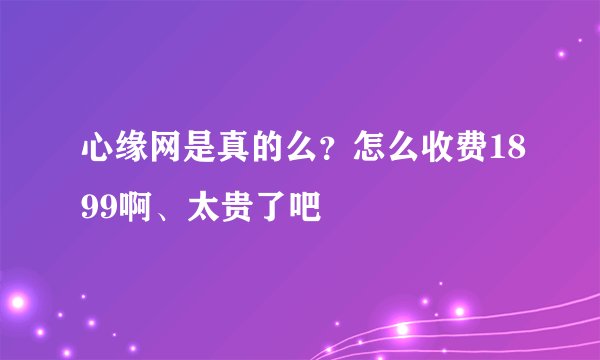 心缘网是真的么？怎么收费1899啊、太贵了吧