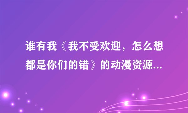 谁有我《我不受欢迎，怎么想都是你们的错》的动漫资源？跪求，拜谢。