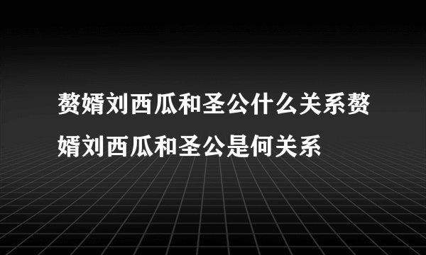 赘婿刘西瓜和圣公什么关系赘婿刘西瓜和圣公是何关系