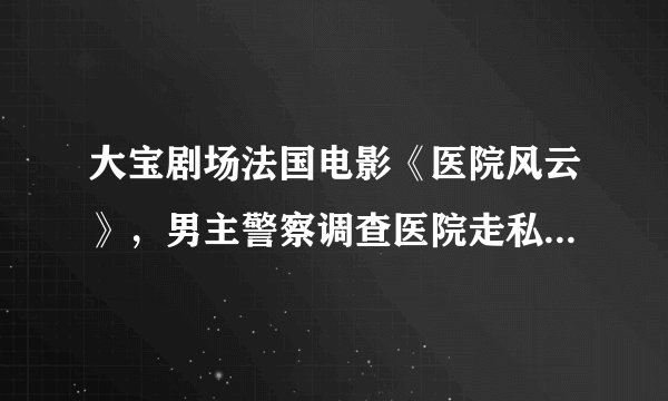 大宝剧场法国电影《医院风云》，男主警察调查医院走私器官，女主角是医生，求这部片原名和资料
