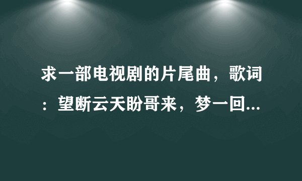 求一部电视剧的片尾曲，歌词：望断云天盼哥来，梦一回哥哥泪满腮…生死路上等哥来，等白头发情不改…