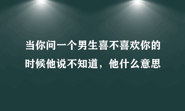 当你问一个男生喜不喜欢你的时候他说不知道，他什么意思