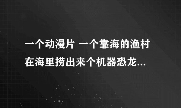 一个动漫片 一个靠海的渔村 在海里捞出来个机器恐龙 结果被一个小男孩唤醒了 承担起包围家园的重担
