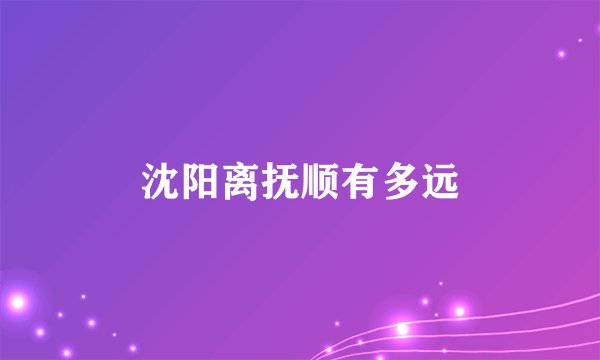 沈阳离抚顺有多远