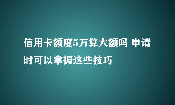 信用卡额度5万算大额吗 申请时可以掌握这些技巧