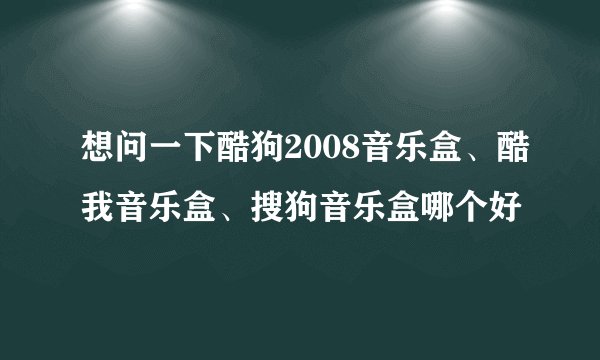 想问一下酷狗2008音乐盒、酷我音乐盒、搜狗音乐盒哪个好