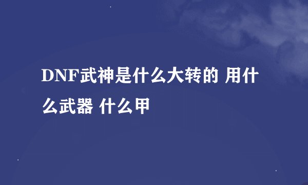 DNF武神是什么大转的 用什么武器 什么甲