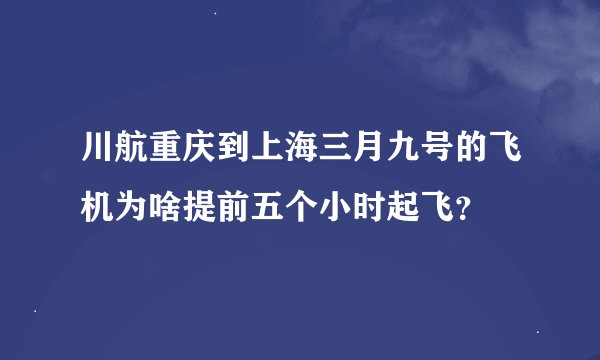 川航重庆到上海三月九号的飞机为啥提前五个小时起飞？