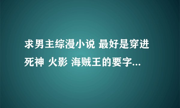 求男主综漫小说 最好是穿进死神 火影 海贼王的要字数多的，主角牛B的，O(∩_∩)O谢谢
