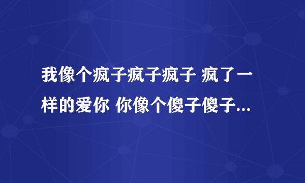 我像个疯子疯子疯子 疯了一样的爱你 你像个傻子傻子傻子 傻子一样的。。这是哪个歌里面的歌词？
